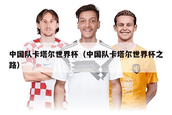 中国队卡塔尔世界杯(中国队卡塔尔世界杯之路)