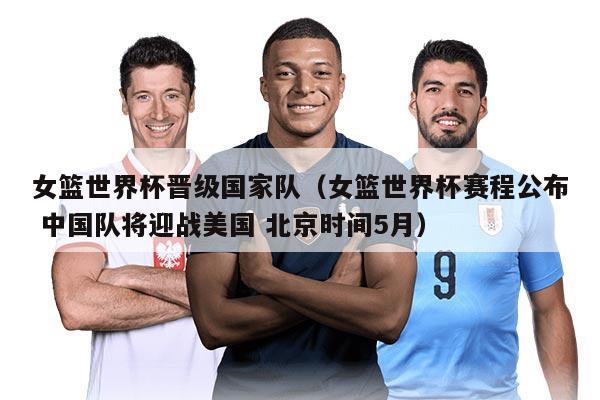 女篮世界杯晋级国家队（女篮世界杯赛程公布 中国队将迎战美国 北京时间5月）