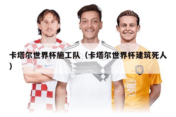 卡塔尔世界杯施工队（卡塔尔世界杯建筑死人）