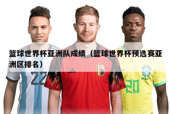 篮球世界杯亚洲队成绩（篮球世界杯预选赛亚洲区排名）