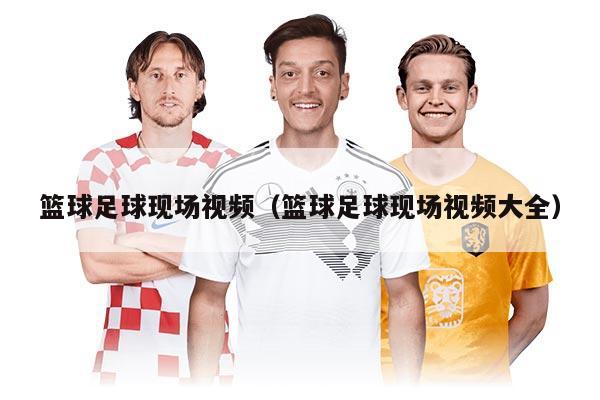 篮球足球现场视频（篮球足球现场视频大全）