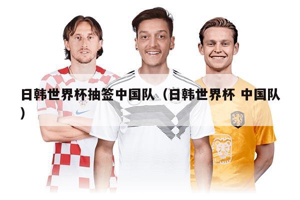 日韩世界杯抽签中国队（日韩世界杯 中国队）