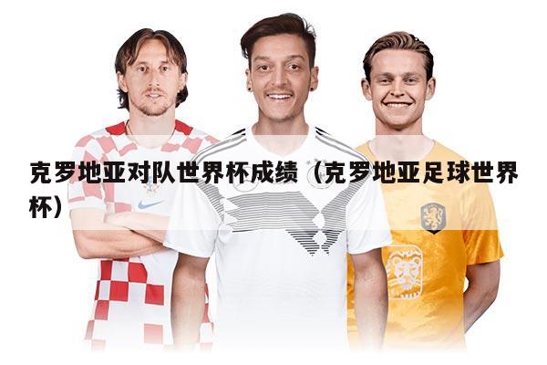 克罗地亚对队世界杯成绩（克罗地亚足球世界杯）