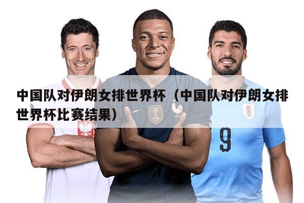 中国队对伊朗女排世界杯（中国队对伊朗女排世界杯比赛结果）