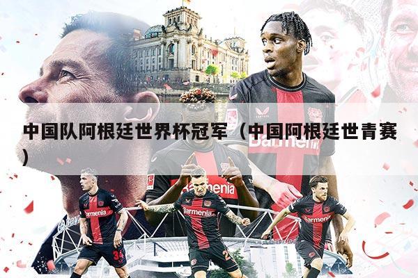 中国队阿根廷世界杯冠军（中国阿根廷世青赛）