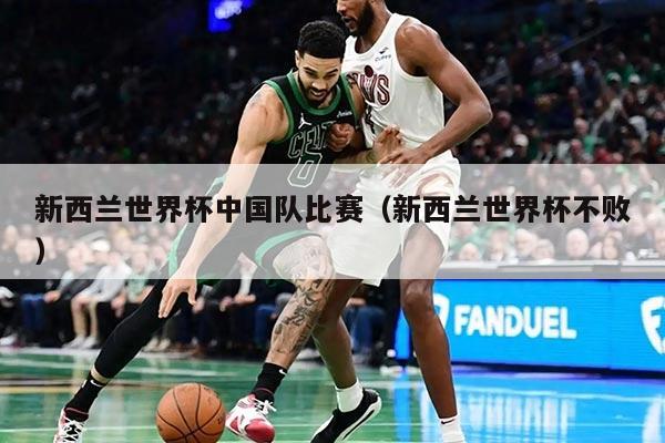 新西兰世界杯中国队比赛（新西兰世界杯不败）