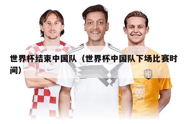 世界杯结束中国队（世界杯中国队下场比赛时间）