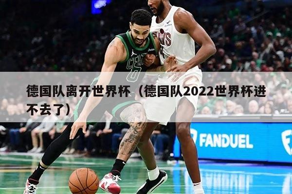 德国队离开世界杯（德国队2022世界杯进不去了）