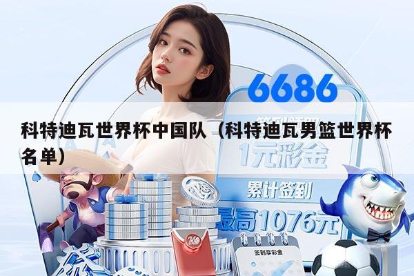 科特迪瓦世界杯中国队（科特迪瓦男篮世界杯名单）