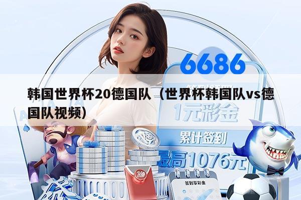 韩国世界杯20德国队（世界杯韩国队vs德国队视频）
