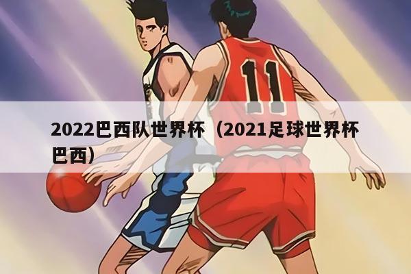 2022巴西队世界杯（2021足球世界杯巴西）