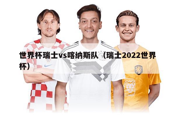 世界杯瑞士vs喀纳斯队（瑞士2022世界杯）