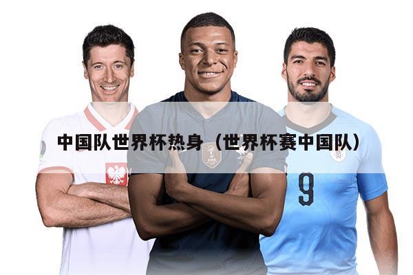 中国队世界杯热身（世界杯赛中国队）